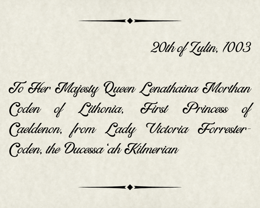 20th of Zulin, 1003 To Her Majesty Queen Lenathaina Morthan Coden of Lithonia, First Princess of Caeldenon, from Lady Victoria Forrester-Coden, the Ducessa ‘ah Kilmerian